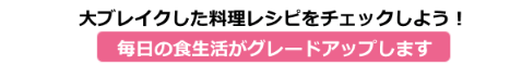 大ブレイク料理レシピをチェックしよう！
毎日の食生活がグレードアップします
